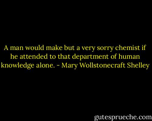 A man would make but a very sorry chemist if he attended to that department of human knowledge alone. - Mary Wollstonecraft Shelley