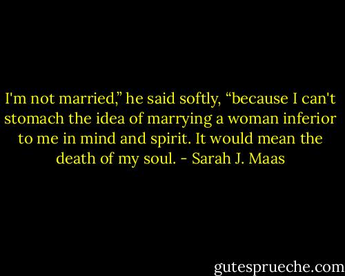 I'm not married,” he said softly, “because I can't stomach the idea of marrying a woman inferior to me in mind and spirit. It would mean the death of my soul. - Sarah J. Maas