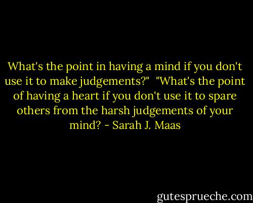 What's the point in having a mind if you don't use it to make judgements?"<br /><br />"What's the point of having a heart if you don't use it to spare others from the harsh judgements of your mind? - Sarah J. Maas