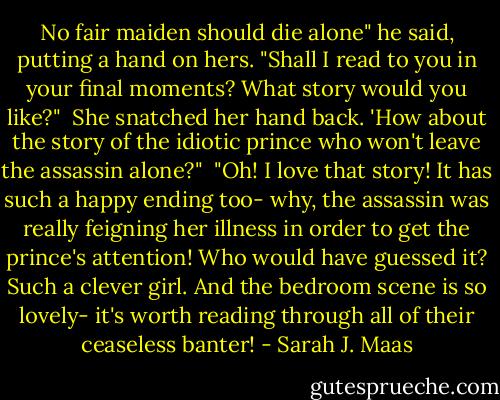 No fair maiden should die alone" he said, putting a hand on hers. "Shall I read to you in your final moments? What story would you like?"<br /><br />She snatched her hand back. 'How about the story of the idiotic prince who won't leave the assassin alone?"<br /><br />"Oh! I love that story! It has such a happy ending too- why, the assassin was really feigning her illness in order to get the prince's attention! Who would have guessed it? Such a clever girl. And the bedroom scene is so lovely- it's worth reading through all of their ceaseless banter! - Sarah J. Maas