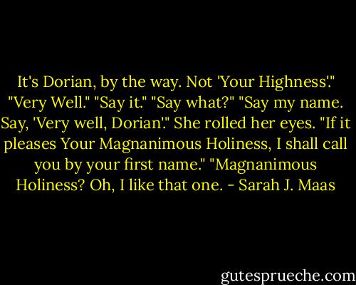 It's Dorian, by the way. Not 'Your Highness'."<br />"Very Well."<br />"Say it."<br />"Say what?"<br />"Say my name. Say, 'Very well, Dorian'."<br />She rolled her eyes. "If it pleases Your Magnanimous Holiness, I shall call you by your first name."<br />"Magnanimous Holiness? Oh, I like that one. - Sarah J. Maas