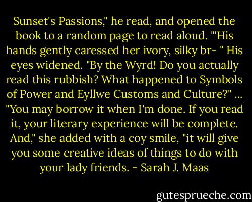 Sunset's Passions," he read, and opened the book to a random page to read aloud. "'His hands gently caressed her ivory, silky br- " His eyes widened. "By the Wyrd! Do you actually read this rubbish? What happened to Symbols of Power and Eyllwe Customs and Culture?"<br />...<br />"You may borrow it when I'm done. If you read it, your literary experience will be complete. And," she added with a coy smile, "it will give you some creative ideas of things to do with your lady friends. - Sarah J. Maas