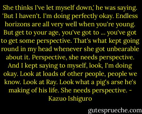 She thinks I've let myself down,' he was saying. 'But I haven't. I'm doing perfectly okay. Endless horizons are all very well when you're young. But get to your age, you've got to ... you've got to get some perspective. That's what kept going round in my head whenever she got unbearable about it. Perspective, she needs perspective. And I kept saying to myself, look, I'm doing okay. Look at loads of other people, people we know. Look at Ray. Look what a pig's arse he's making of his life. She needs perspective. - Kazuo Ishiguro