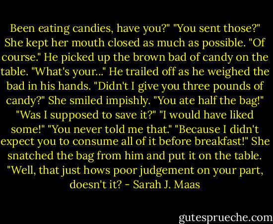 Been eating candies, have you?"<br />"You sent those?" She kept her mouth closed as much as possible.<br />"Of course." He picked up the brown bad of candy on the table. "What's your..." He trailed off as he weighed the bad in his hands. "Didn't I give you three pounds of candy?"<br />She smiled impishly.<br />"You ate half the bag!"<br />"Was I supposed to save it?"<br />"I would have liked some!"<br />"You never told me that."<br />"Because I didn't expect you to consume all of it before breakfast!"<br />She snatched the bag from him and put it on the table. "Well, that just hows poor judgement on your part, doesn't it? - Sarah J. Maas