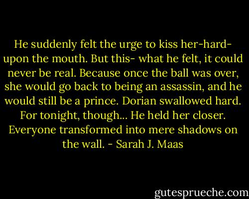 He suddenly felt the urge to kiss her-hard- upon the mouth. But this- what he felt, it could never be real. Because once the ball was over, she would go back to being an assassin, and he would still be a prince. Dorian swallowed hard. For tonight, though...<br />He held her closer. Everyone transformed into mere shadows on the wall. - Sarah J. Maas