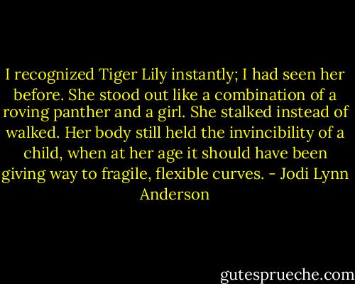 I recognized Tiger Lily instantly; I had seen her before. She stood out like a combination of a roving panther and a girl. She stalked instead of walked. Her body still held the invincibility of a child, when at her age it should have been giving way to fragile, flexible curves. - Jodi Lynn Anderson