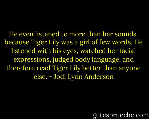 He even listened to more than her sounds, because Tiger Lily was a girl of few words. He listened with his eyes, watched her facial expressions, judged body language, and therefore read Tiger Lily better than anyone else. - Jodi Lynn Anderson