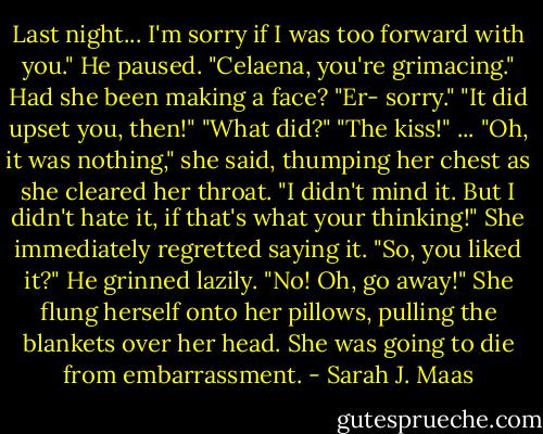 Last night... I'm sorry if I was too forward with you." He paused. "Celaena, you're grimacing."<br />Had she been making a face? "Er- sorry."<br />"It did upset you, then!"<br />"What did?"<br />"The kiss!"<br />... "Oh, it was nothing," she said, thumping her chest as she cleared her throat. "I didn't mind it. But I didn't hate it, if that's what your thinking!" She immediately regretted saying it.<br />"So, you liked it?" He grinned lazily.<br />"No! Oh, go away!" She flung herself onto her pillows, pulling the blankets over her head. She was going to die from embarrassment. - Sarah J. Maas