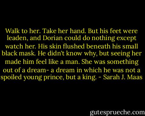 Walk to her. Take her hand. But his feet were leaden, and Dorian could do nothing except watch her. His skin flushed beneath his small black mask. He didn't know why, but seeing her made him feel like a man. She was something out of a dream- a dream in which he was not a spoiled young prince, but a king. - Sarah J. Maas