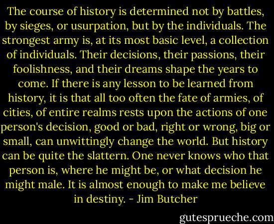The course of history is determined not by battles, by sieges, or usurpation, but by the individuals. The strongest army is, at its most basic level, a collection of individuals. Their decisions, their passions, their foolishness, and their dreams shape the years to come. If there is any lesson to be learned from history, it is that all too often the fate of armies, of cities, of entire realms rests upon the actions of one person's decision, good or bad, right or wrong, big or small, can unwittingly change the world.<br />But history can be quite the slattern. One never knows who that person is, where he might be, or what decision he might male.<br />It is almost enough to make me believe in destiny. - Jim Butcher