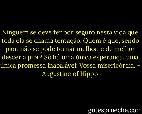 Ninguém se deve ter por seguro nesta vida que toda ela se chama tentação. Quem é que, sendo pior, não se pode tornar melhor, e de melhor descer a pior? Só há uma única esperança, uma única promessa inabalável: Vossa misericórdia. - Augustine of Hippo