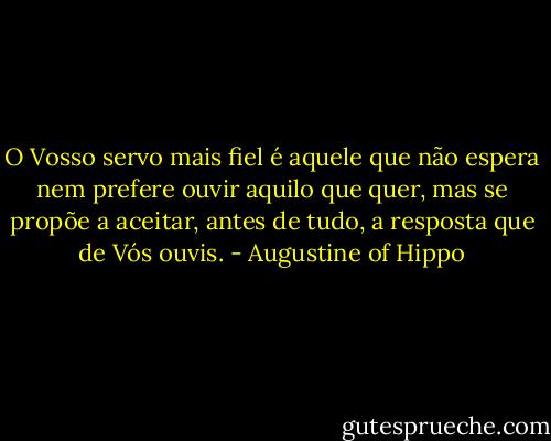 O Vosso servo mais fiel é aquele que não espera nem prefere ouvir aquilo que quer, mas se propõe a aceitar, antes de tudo, a resposta que de Vós ouvis. - Augustine of Hippo