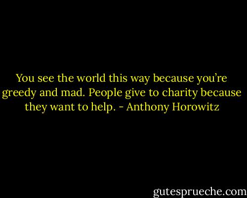 You see the world this way because you’re greedy and mad. People give to charity because they want to help. - Anthony Horowitz