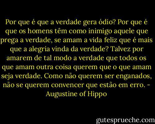Por que é que a verdade gera ódio? Por que é que os homens têm como inimigo aquele que prega a verdade, se amam a vida feliz que é mais que a alegria vinda da verdade? Talvez por amarem de tal modo a verdade que todos os que amam outra coisa querem que o que amam seja verdade. Como não querem ser enganados, não se querem convencer que estão em erro. - Augustine of Hippo