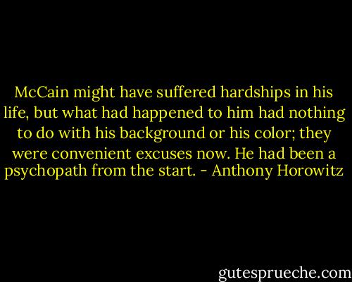 McCain might have suffered hardships in his life, but what had happened to him had nothing to do with his background or his color; they were convenient excuses now. He had been a psychopath from the start. - Anthony Horowitz