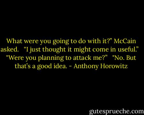 What were you going to do with it?” McCain asked. <br /><br />"I just thought it might come in useful.”<br /><br /><br />"Were you planning to attack me?” <br /><br />"No. But that’s a good idea. - Anthony Horowitz