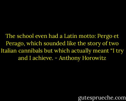 The school even had a Latin motto: Pergo et Perago, which sounded like the story of two Italian cannibals but which actually meant “I try and I achieve. - Anthony Horowitz