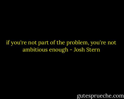 if you're not part of the problem, you're not ambitious enough - Josh Stern
