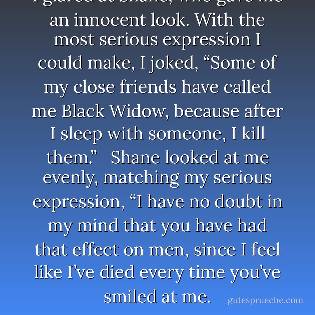 I glared at Shane, who gave me an innocent look. With the most serious expression I could make, I joked, “Some of my close friends have called me Black Widow, because after I sleep with someone, I kill them.”<br /><br /> Shane looked at me evenly, matching my serious expression, “I have no doubt in my mind that you have had that effect on men, since I feel like I’ve died every time you’ve smiled at me. - Christine Zolendz