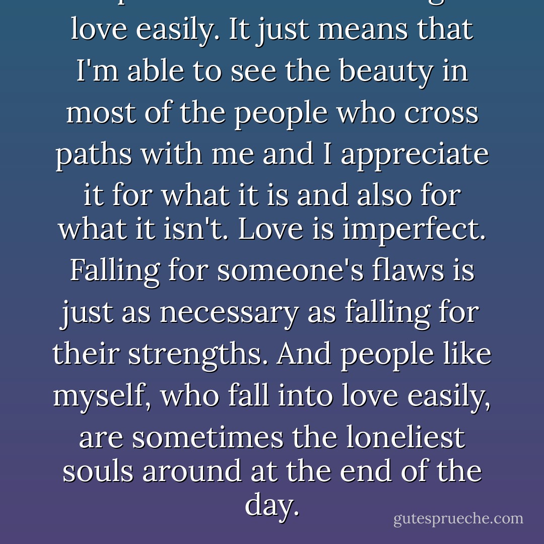 People accuse me of falling in love easily. It just means that I'm able to see the beauty in most of the people who cross paths with me and I appreciate it for what it is and also for what it isn't. Love is imperfect. Falling for someone's flaws is just as necessary as falling for their strengths. And people like myself, who fall into love easily, are sometimes the loneliest souls around at the end of the day. - Ashly Lorenzana