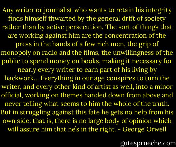 Any writer or journalist who wants to retain his integrity finds himself thwarted by the general drift of society rather than by active persecution. The sort of things that are working against him are the concentration of the press in the hands of a few rich men, the grip of monopoly on radio and the films, the unwillingness of the public to spend money on books, making it necessary for nearly every writer to earn part of his living by hackwork… Everything in our age conspires to turn the writer, and every other kind of artist as well, into a minor official, working on themes handed down from above and never telling what seems to him the whole of the truth. But in struggling against this fate he gets no help from his own side: that is, there is no large body of opinion which will assure him that he’s in the right. - George Orwell