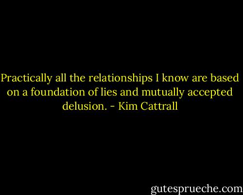Practically all the relationships I know are based on a foundation of lies and mutually accepted delusion. - Kim Cattrall