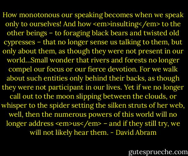 How monotonous our speaking becomes when we speak only to ourselves! And how <em>insulting</em> to the other beings – to foraging black bears and twisted old cypresses – that no longer sense us talking to them, but only about them, as though they were not present in our world…Small wonder that rivers and forests no longer compel our focus or our fierce devotion. For we walk about such entities only behind their backs, as though they were not participant in our lives. Yet if we no longer call out to the moon slipping between the clouds, or whisper to the spider setting the silken struts of her web, well, then the numerous powers of this world will no longer address <em>us</em> – and if they still try, we will not likely hear them. - David Abram