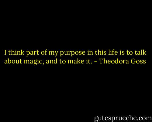 I think part of my purpose in this life is to talk about magic, and to make it. - Theodora Goss