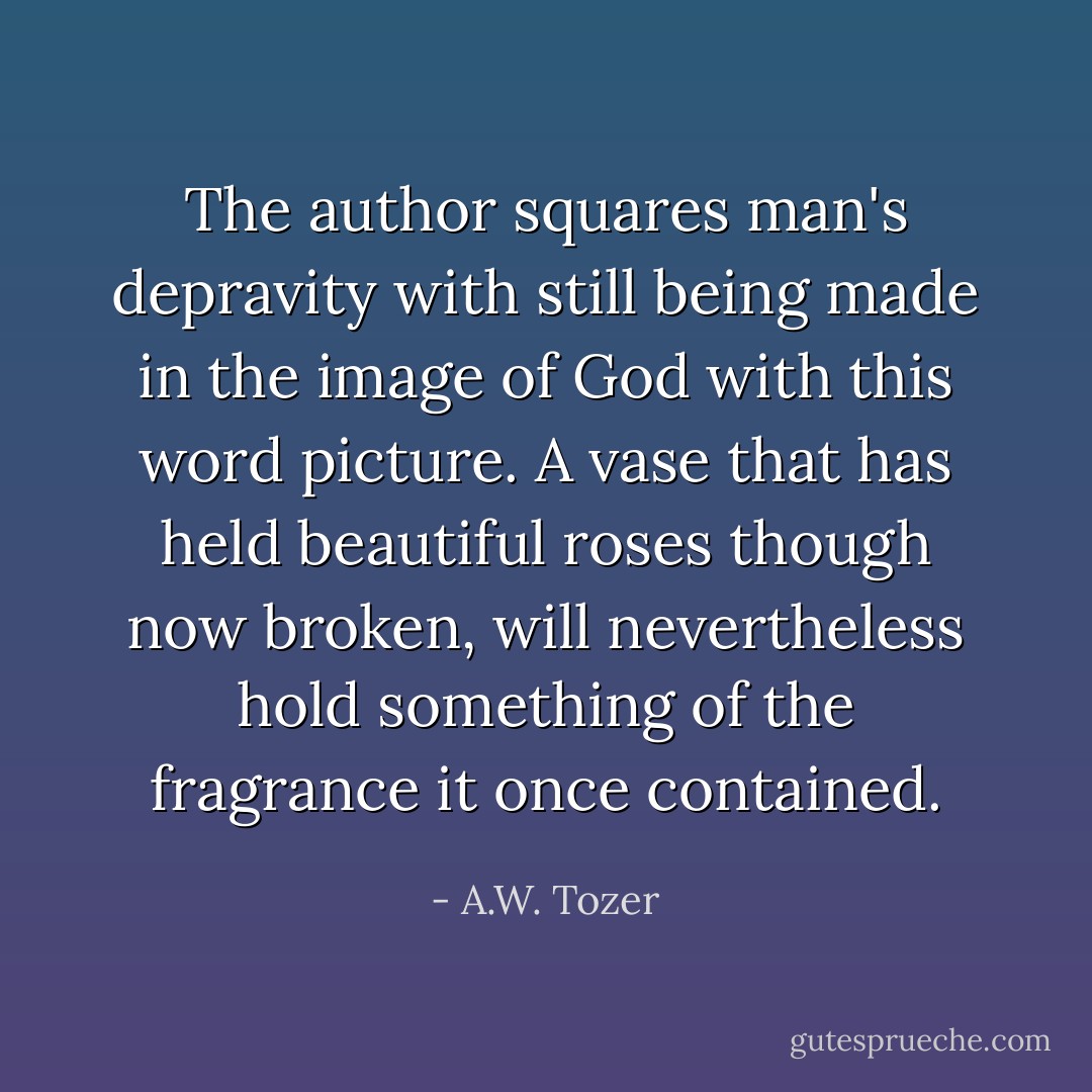 The author squares man's depravity with still being made in the image of God with this word picture. A vase that has held beautiful roses though now broken, will nevertheless hold something of the fragrance it once contained. - A.W. Tozer