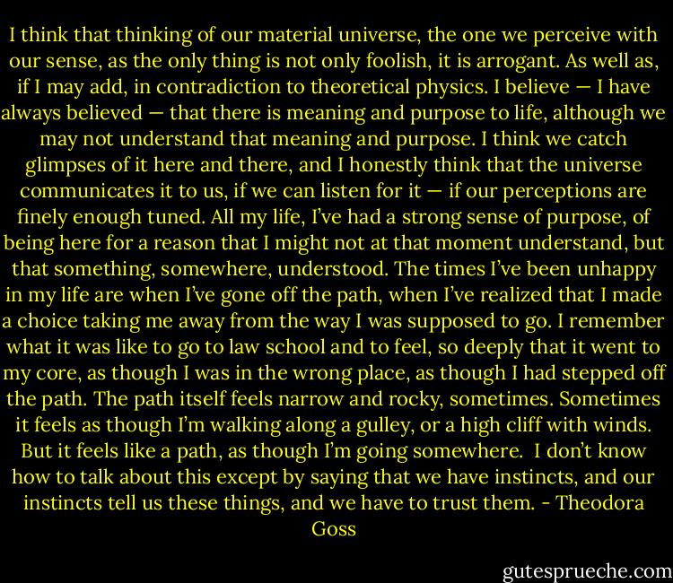 I think that thinking of our material universe, the one we perceive with our sense, as the only thing is not only foolish, it is arrogant. As well as, if I may add, in contradiction to theoretical physics. I believe — I have always believed — that there is meaning and purpose to life, although we may not understand that meaning and purpose. I think we catch glimpses of it here and there, and I honestly think that the universe communicates it to us, if we can listen for it — if our perceptions are finely enough tuned. All my life, I’ve had a strong sense of purpose, of being here for a reason that I might not at that moment understand, but that something, somewhere, understood. The times I’ve been unhappy in my life are when I’ve gone off the path, when I’ve realized that I made a choice taking me away from the way I was supposed to go. I remember what it was like to go to law school and to feel, so deeply that it went to my core, as though I was in the wrong place, as though I had stepped off the path. The path itself feels narrow and rocky, sometimes. Sometimes it feels as though I’m walking along a gulley, or a high cliff with winds. But it feels like a path, as though I’m going somewhere.<br /><br />I don’t know how to talk about this except by saying that we have instincts, and our instincts tell us these things, and we have to trust them. - Theodora Goss