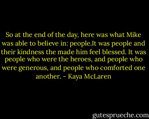 So at the end of the day, here was what Mike was able to believe in: people.It was people and their kindness the made him feel blessed. It was people who were the heroes, and people who were generous, and people who comforted one another. - Kaya McLaren
