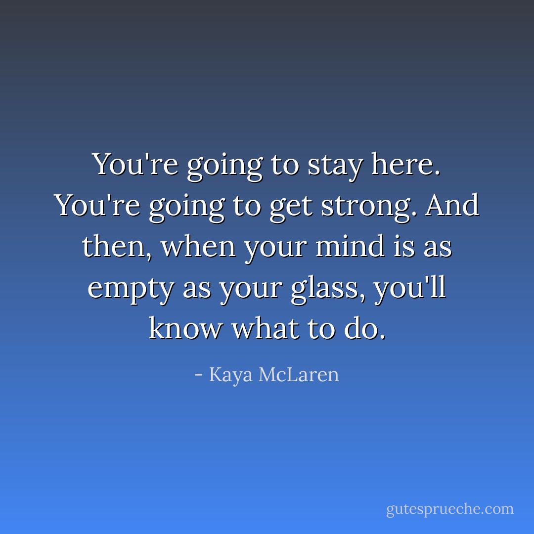 You're going to stay here. You're going to get strong. And then, when your mind is as empty as your glass, you'll know what to do. - Kaya McLaren