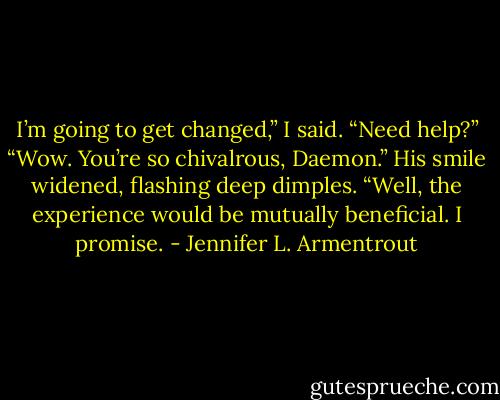 I’m going to get changed,” I said.<br />“Need help?”<br />“Wow. You’re so chivalrous, Daemon.”<br />His smile widened, flashing deep dimples. “Well, the experience<br />would be mutually beneficial. I promise. - Jennifer L. Armentrout