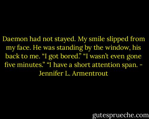 Daemon had not stayed.<br />My smile slipped from my face.<br />He was standing by the window, his back to me. “I got bored.”<br />“I wasn’t even gone five minutes.”<br />“I have a short attention span. - Jennifer L. Armentrout