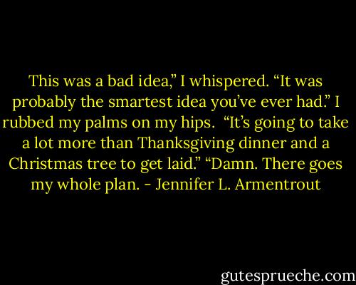 This was a bad idea,” I whispered.<br />“It was probably the smartest idea you’ve ever had.”<br />I rubbed my palms on my hips. <br />“It’s going to take a lot more<br />than Thanksgiving dinner and a Christmas tree to get laid.”<br />“Damn. There goes my whole plan. - Jennifer L. Armentrout