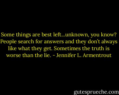Some things are best left...unknown, you know? People search for answers and they don’t always like what they get. Sometimes the truth is worse than the lie. - Jennifer L. Armentrout