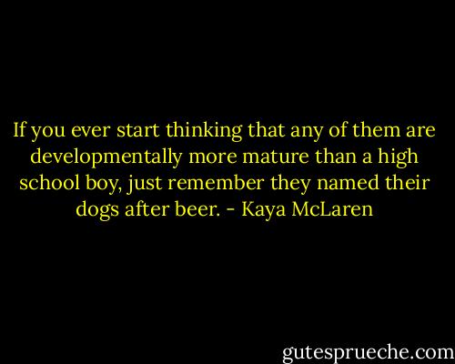 If you ever start thinking that any of them are developmentally more mature than a high school boy, just remember they named their dogs after beer. - Kaya McLaren