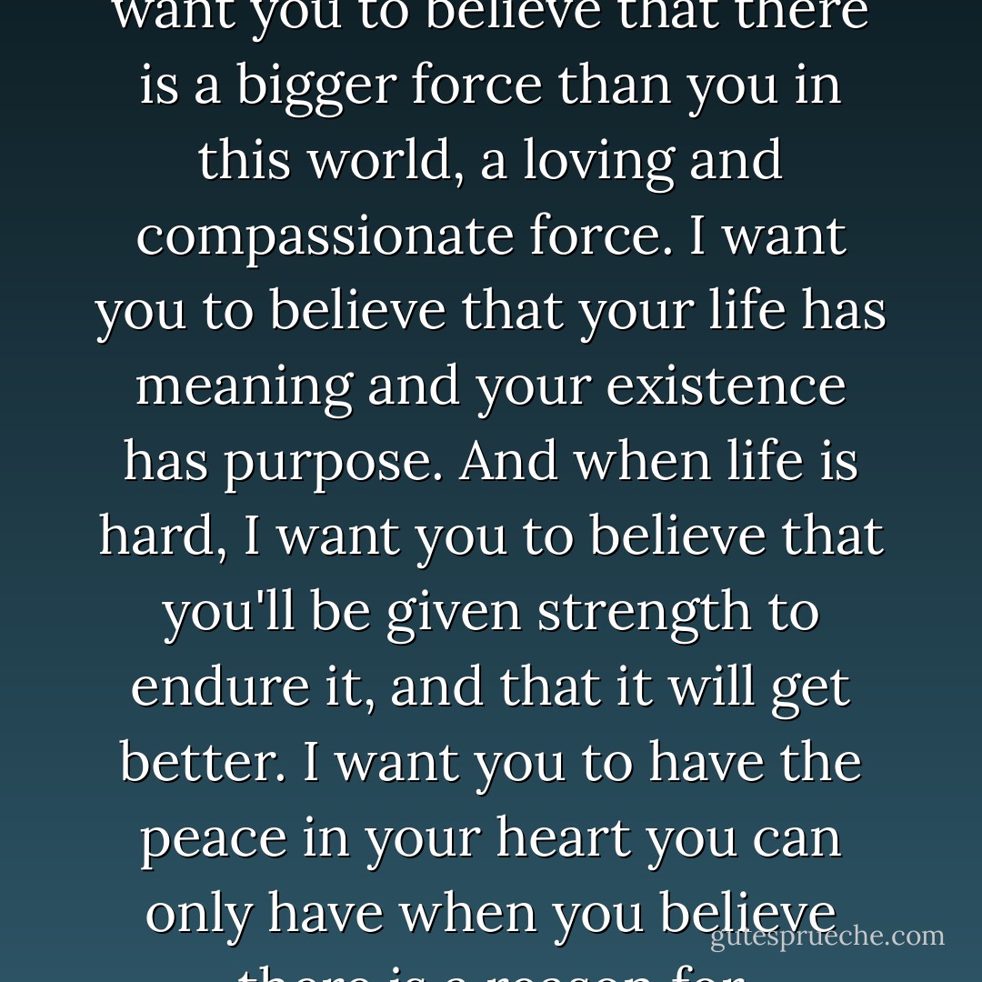 When someone you love dies, it's normal to lose your faith. I don't want you to lose yours. I want you to believe that there is a bigger force than you in this world, a loving and compassionate force. I want you to believe that your life has meaning and your existence has purpose. And when life is hard, I want you to believe that you'll be given strength to endure it, and that it will get better. I want you to have the peace in your heart you can only have when you believe there is a reason for everything, even if you cannot see it. - Kaya McLaren