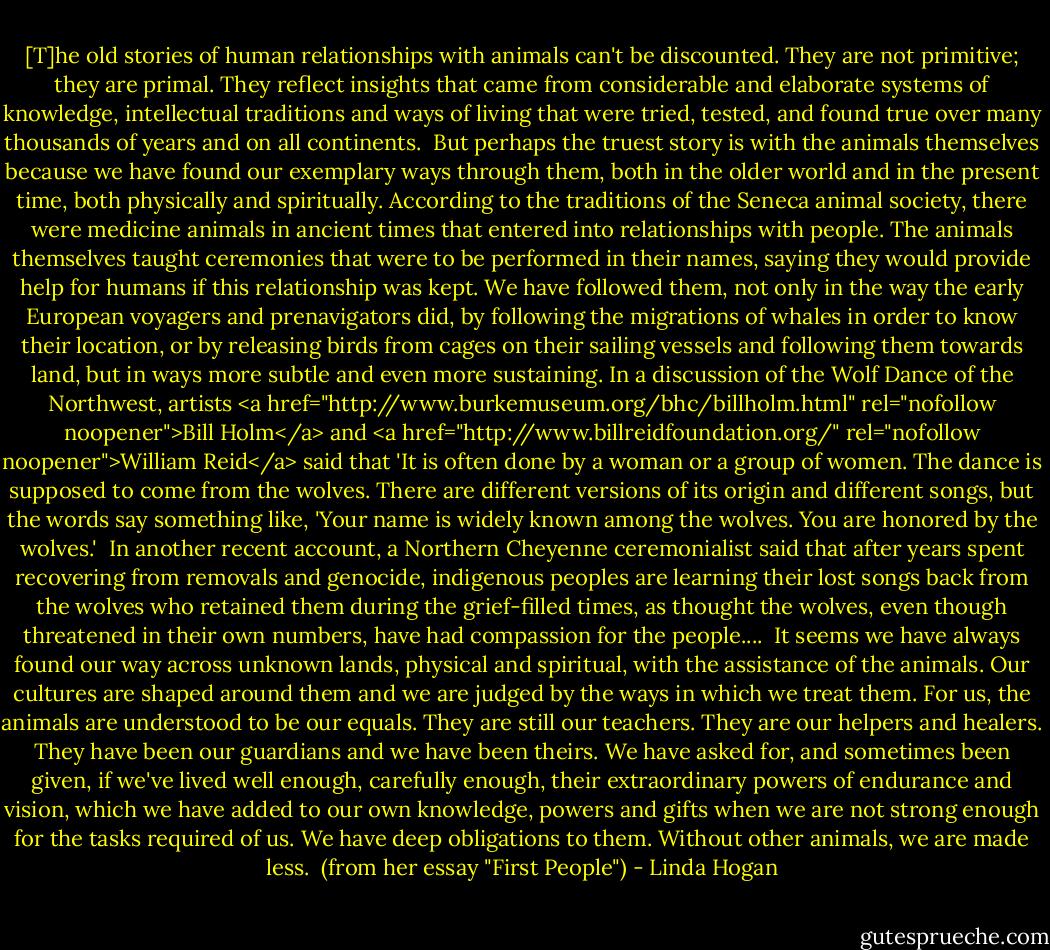 [T]he old stories of human relationships with animals can't be discounted. They are not primitive; they are primal. They reflect insights that came from considerable and elaborate systems of knowledge, intellectual traditions and ways of living that were tried, tested, and found true over many thousands of years and on all continents.<br /><br />But perhaps the truest story is with the animals themselves because we have found our exemplary ways through them, both in the older world and in the present time, both physically and spiritually. According to the traditions of the Seneca animal society, there were medicine animals in ancient times that entered into relationships with people. The animals themselves taught ceremonies that were to be performed in their names, saying they would provide help for humans if this relationship was kept. We have followed them, not only in the way the early European voyagers and prenavigators did, by following the migrations of whales in order to know their location, or by releasing birds from cages on their sailing vessels and following them towards land, but in ways more subtle and even more sustaining. In a discussion of the Wolf Dance of the Northwest, artists <a href="http://www.burkemuseum.org/bhc/billholm.html" rel="nofollow noopener">Bill Holm</a> and <a href="http://www.billreidfoundation.org/" rel="nofollow noopener">William Reid</a> said that 'It is often done by a woman or a group of women. The dance is supposed to come from the wolves. There are different versions of its origin and different songs, but the words say something like, 'Your name is widely known among the wolves. You are honored by the wolves.'<br /><br />In another recent account, a Northern Cheyenne ceremonialist said that after years spent recovering from removals and genocide, indigenous peoples are learning their lost songs back from the wolves who retained them during the grief-filled times, as thought the wolves, even though threatened in their own numbers, have had compassion for the people....<br /><br />It seems we have always found our way across unknown lands, physical and spiritual, with the assistance of the animals. Our cultures are shaped around them and we are judged by the ways in which we treat them. For us, the animals are understood to be our equals. They are still our teachers. They are our helpers and healers. They have been our guardians and we have been theirs. We have asked for, and sometimes been given, if we've lived well enough, carefully enough, their extraordinary powers of endurance and vision, which we have added to our own knowledge, powers and gifts when we are not strong enough for the tasks required of us. We have deep obligations to them. Without other animals, we are made less.<br /><br />(from her essay "First People") - Linda Hogan