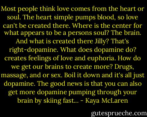 Most people think love comes from the heart or soul. The heart simple pumps blood, so love can't be created there. Where is the center for what appears to be a persons soul? The brain. And what is created there Jilly? That's right-dopamine. What does dopamine do? creates feelings of love and euphoria. How do we get our brains to create more? Drugs, massage, and or sex. Boil it down and it's all just dopamine. The good news is that you can also get more dopamine pumping through your brain by skiing fast... - Kaya McLaren