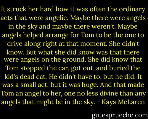 It struck her hard how it was often the ordinary acts that were angelic. Maybe there were angels in the sky and maybe there weren't. Maybe angels helped arrange for Tom to be the one to drive along right at that moment. She didn't know. But what she did know was that there were angels on the ground. She did know that Tom stopped the car, got out, and buried the kid's dead cat. He didn't have to, but he did. It was a small act, but it was huge. And that made Tom an angel to her, one no less divine than any angels that might be in the sky. - Kaya McLaren