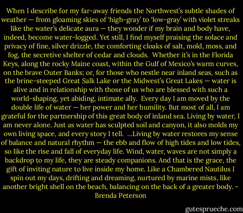 When I describe for my far-away friends the Northwest’s subtle shades of weather — from gloaming skies of ‘high-gray’ to ‘low-gray’ with violet streaks like the water’s delicate aura — they wonder if my brain and body have, indeed, become water-logged. Yet still, I find myself praising the solace and privacy of fine, silver drizzle, the comforting cloaks of salt, mold, moss, and fog, the secretive shelter of cedar and clouds.<br /><br />Whether it’s in the Florida Keys, along the rocky Maine coast, within the Gulf of Mexico’s warm curves, on the brave Outer Banks; or, for those who nestle near inland seas, such as the brine-steeped Great Salk Lake or the Midwest’s Great Lakes — water is alive and in relationship with those of us who are blessed with such a world-shaping, yet abiding, intimate ally.<br /><br />Every day I am moved by the double life of water — her power and her humility. But most of all, I am grateful for the partnership of this great body of inland sea. Living by water, I am never alone. Just as water has sculpted soil and canyon, it also molds my own living space, and every story I tell.<br /><br />…Living by water restores my sense of balance and natural rhythm — the ebb and flow of high tides and low tides, so like the rise and fall of everyday life. Wind, water, waves are not simply a backdrop to my life, they are steady companions. And that is the grace, the gift of inviting nature to live inside my home. Like a Chambered Nautilus I spin out my days, drifting and dreaming, nurtured by marine mists, like another bright shell on the beach, balancing on the back of a greater body. - Brenda Peterson