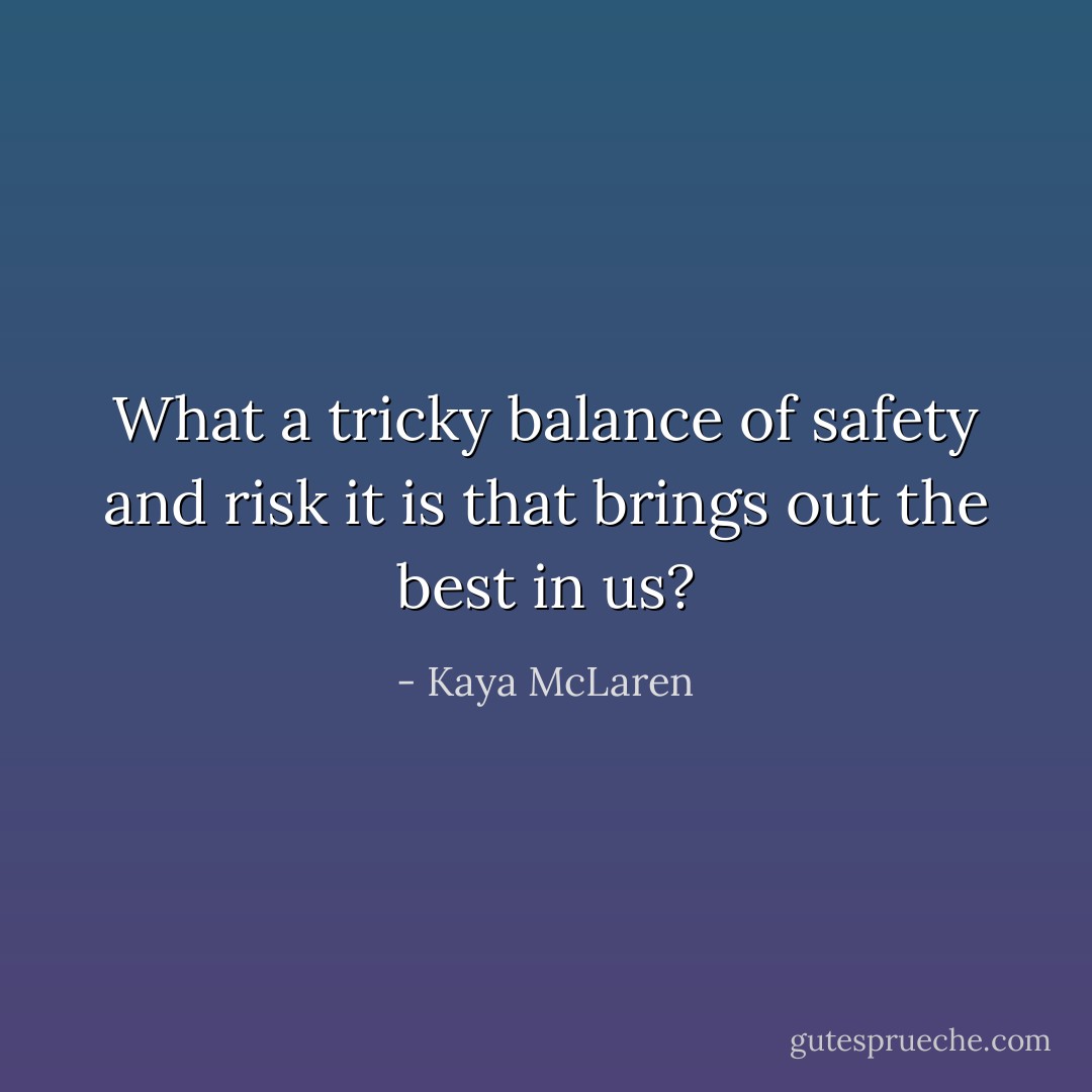 What a tricky balance of safety and risk it is that brings out the best in us? - Kaya McLaren