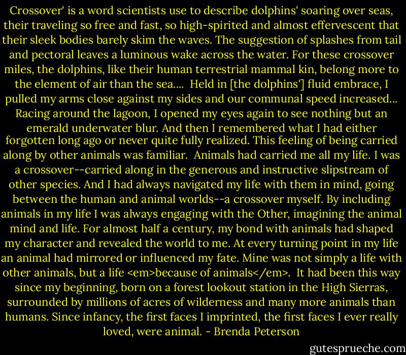 Crossover' is a word scientists use to describe dolphins' soaring over seas, their traveling so free and fast, so high-spirited and almost effervescent that their sleek bodies barely skim the waves. The suggestion of splashes from tail and pectoral leaves a luminous wake across the water. For these crossover miles, the dolphins, like their human terrestrial mammal kin, belong more to the element of air than the sea....<br /><br />Held in [the dolphins'] fluid embrace, I pulled my arms close against my sides and our communal speed increased... Racing around the lagoon, I opened my eyes again to see nothing but an emerald underwater blur. And then I remembered what I had either forgotten long ago or never quite fully realized. This feeling of being carried along by other animals was familiar.<br /><br />Animals had carried me all my life. I was a crossover--carried along in the generous and instructive slipstream of other species. And I had always navigated my life with them in mind, going between the human and animal worlds--a crossover myself. By including animals in my life I was always engaging with the Other, imagining the animal mind and life. For almost half a century, my bond with animals had shaped my character and revealed the world to me. At every turning point in my life an animal had mirrored or influenced my fate. Mine was not simply a life with other animals, but a life <em>because of animals</em>.<br /><br />It had been this way since my beginning, born on a forest lookout station in the High Sierras, surrounded by millions of acres of wilderness and many more animals than humans. Since infancy, the first faces I imprinted, the first faces I ever really loved, were animal. - Brenda Peterson