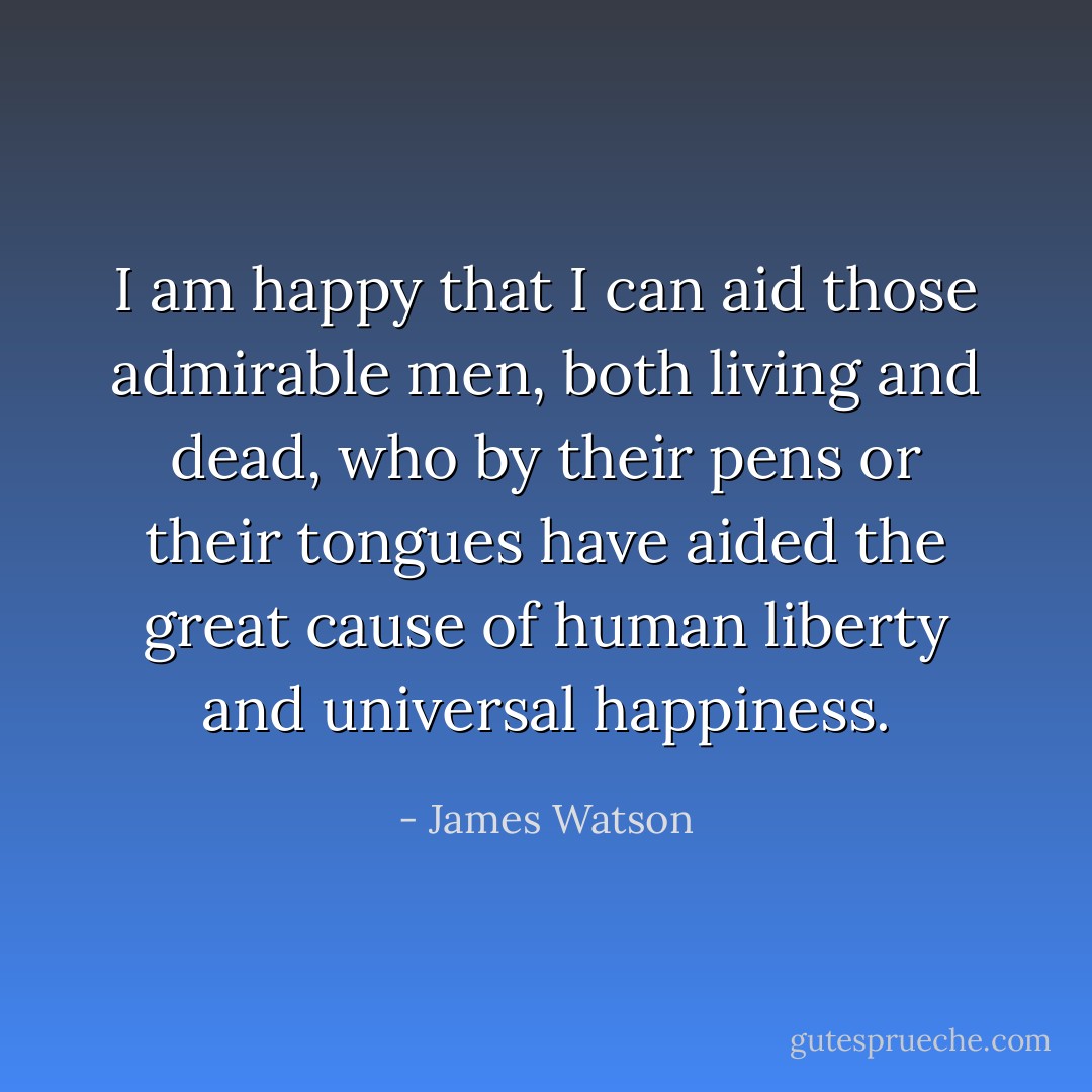 I am happy that I can aid those admirable men, both living and dead, who by their pens or their tongues have aided the great cause of human liberty and universal happiness. - James Watson