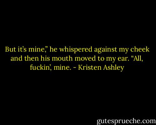 But it’s mine,” he whispered against my cheek and then his mouth moved to my ear. “All, fuckin’, mine. - Kristen Ashley