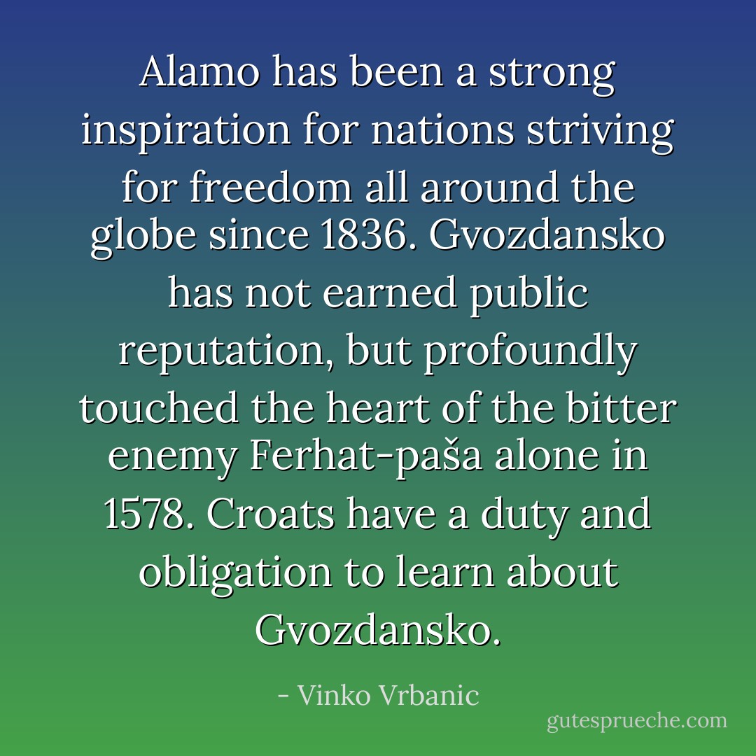 Alamo has been a strong inspiration for nations striving for freedom all around the globe since 1836. Gvozdansko has not earned public reputation, but profoundly touched the heart of the bitter enemy Ferhat-paša alone in 1578. Croats have a duty and obligation to learn about Gvozdansko. - Vinko Vrbanic