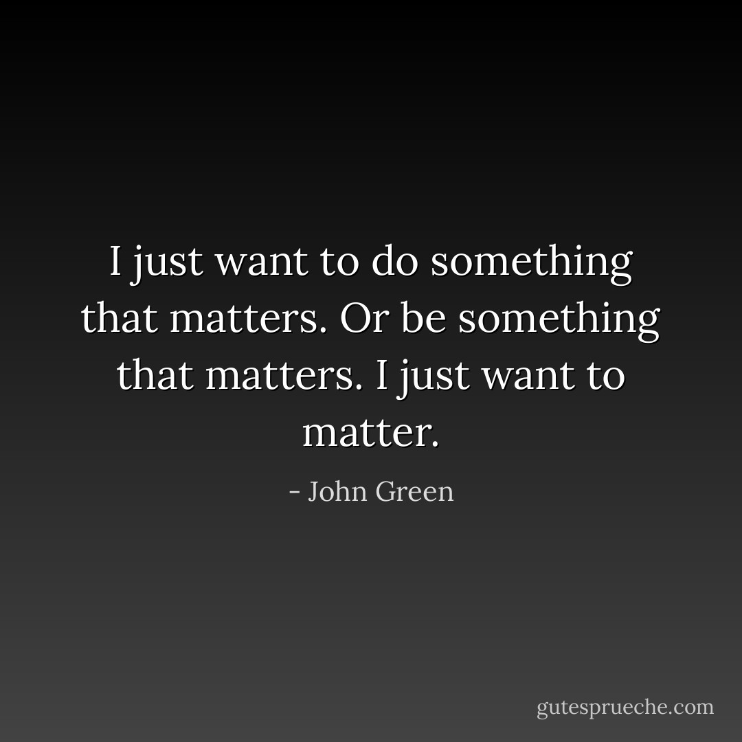 I just want to do something that matters. Or be something that matters. I just want to matter. - John Green