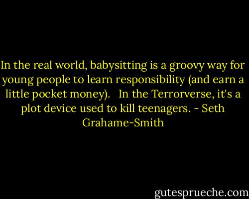 In the real world, babysitting is a groovy way for young people to learn responsibility (and earn a little pocket money). <br /><br />In the Terrorverse, it's a plot device used to kill teenagers. - Seth Grahame-Smith
