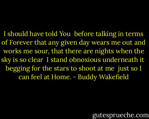 I should have told You <br />before talking in terms of Forever<br />that any given day wears me out and works me sour,<br />that there are nights when the sky is so clear <br />I stand obnoxious underneath it <br />begging for the stars to shoot at me <br />just so I can feel at Home. - Buddy Wakefield